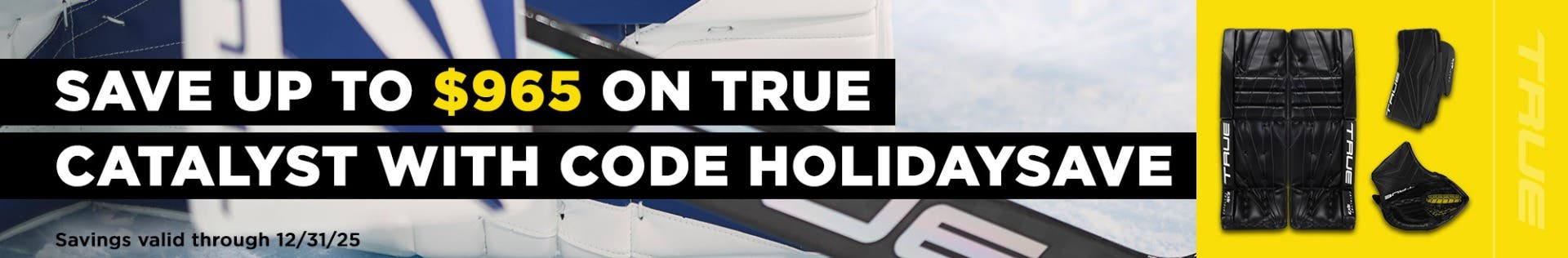 Save up to $95 on True Catalyst goalie equipment with code HOLIDAYSAVE. Savings valid through 12/31/25.